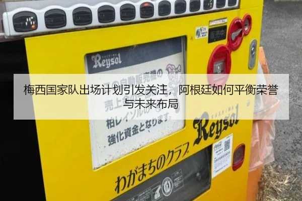 梅西国家队出场计划引发关注，阿根廷如何平衡荣誉与未来布局